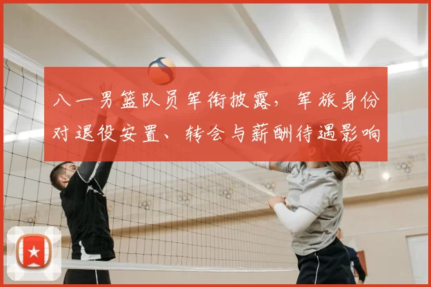 八一男篮队员军衔披露，军旅身份对退役安置、转会与薪酬待遇影响