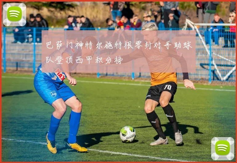 巴萨门神特尔施特根零封对手助球队登顶西甲积分榜