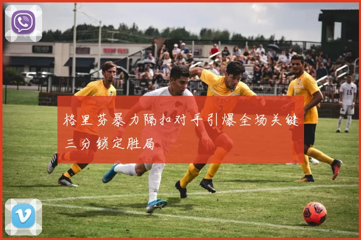 格里芬暴力隔扣对手引爆全场关键三分锁定胜局