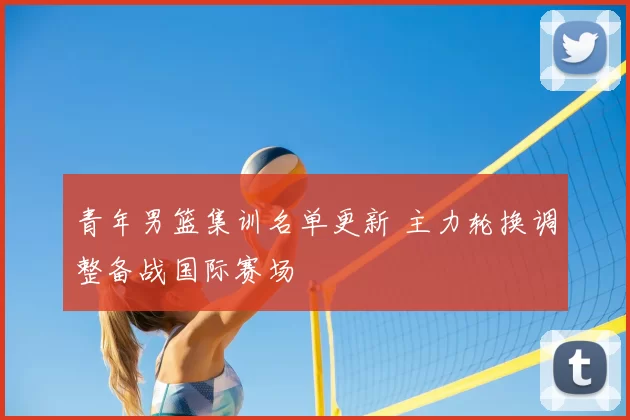 青年男篮集训名单更新 主力轮换调整备战国际赛场