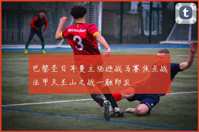 巴黎圣日耳曼主场迎战马赛焦点战法甲天王山之战一触即发