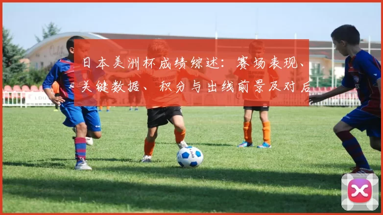 日本美洲杯成绩综述:赛场表现、关键数据、积分与出线前景及对后续备战影响