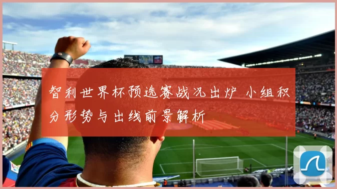智利世界杯预选赛战况出炉 小组积分形势与出线前景解析