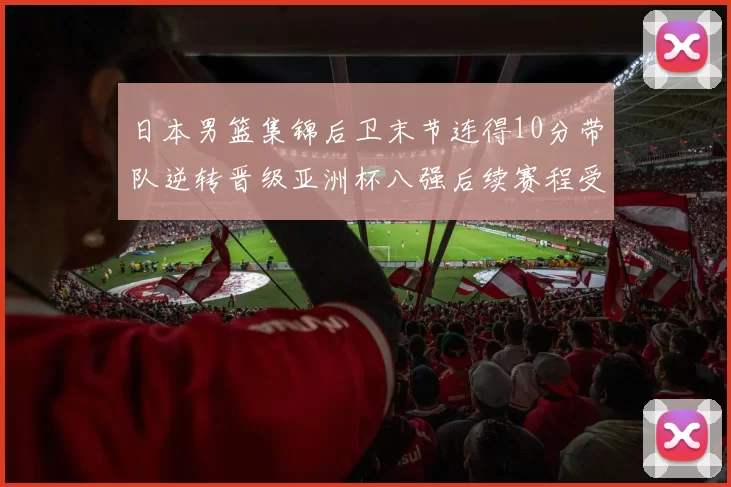 日本男篮集锦后卫末节连得10分带队逆转晋级亚洲杯八强后续赛程受关注