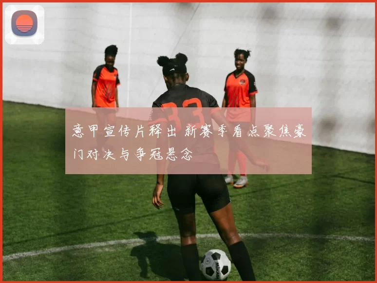 意甲宣传片释出 新赛季看点聚焦豪门对决与争冠悬念