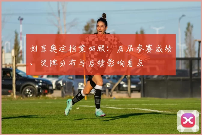 刘京奥运档案回顾：历届参赛成绩、奖牌分布与后续影响看点