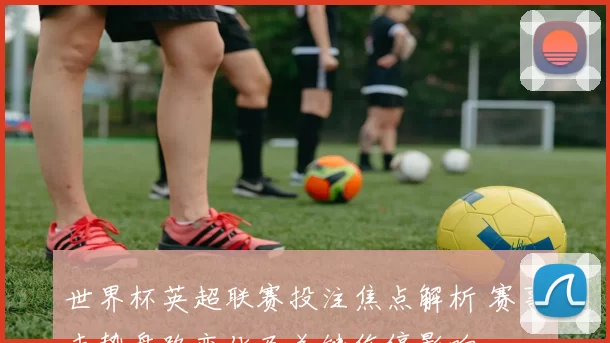 世界杯英超联赛投注焦点解析 赛事走势盘路变化及关键伤停影响
