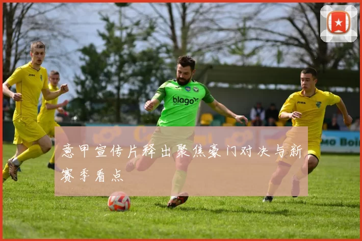 意甲宣传片释出聚焦豪门对决与新赛季看点