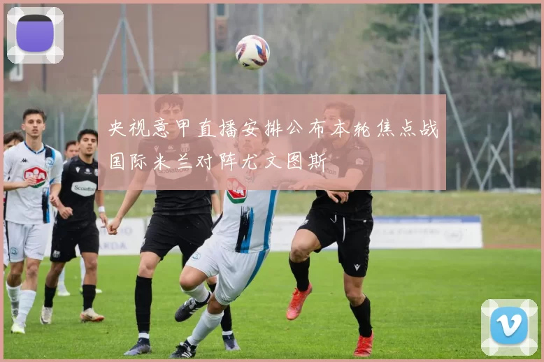 央视意甲直播安排公布本轮焦点战国际米兰对阵尤文图斯