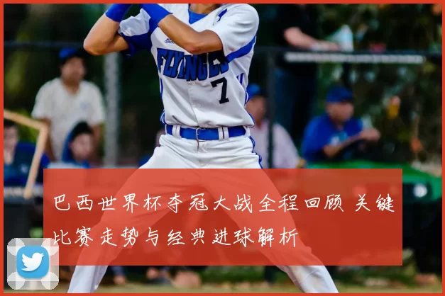 巴西世界杯夺冠大战全程回顾 关键比赛走势与经典进球解析