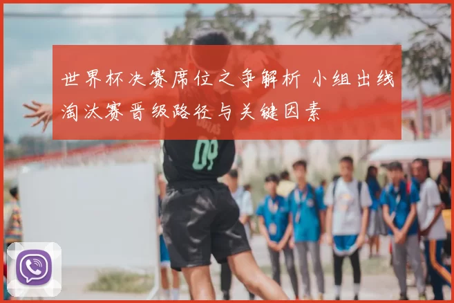 世界杯决赛席位之争解析 小组出线淘汰赛晋级路径与关键因素